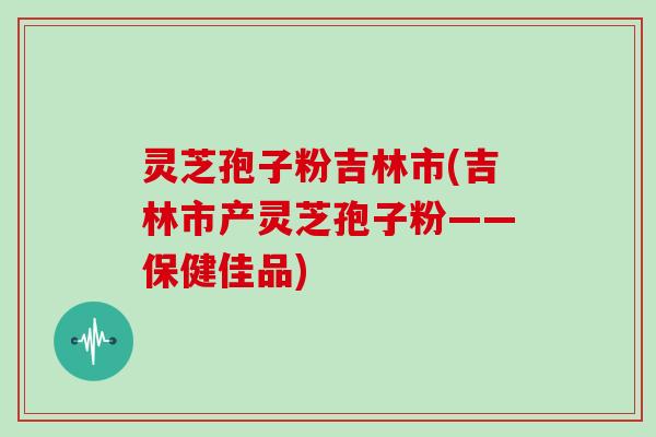 灵芝孢子粉吉林市(吉林市产灵芝孢子粉——保健佳品)