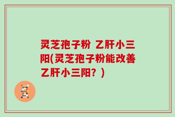 灵芝孢子粉 乙肝小三阳(灵芝孢子粉能改善乙肝小三阳?)
