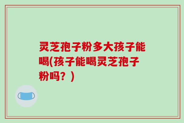 灵芝孢子粉多大孩子能喝(孩子能喝灵芝孢子粉吗?)