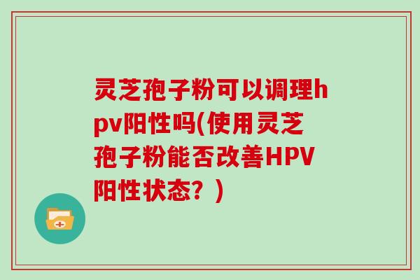 灵芝孢子粉可以调理hpv阳性吗(使用灵芝孢子粉能否改善HPV阳性状态?)
