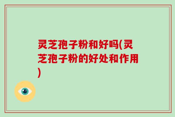 灵芝孢子粉和好吗(灵芝孢子粉的好处和作用)