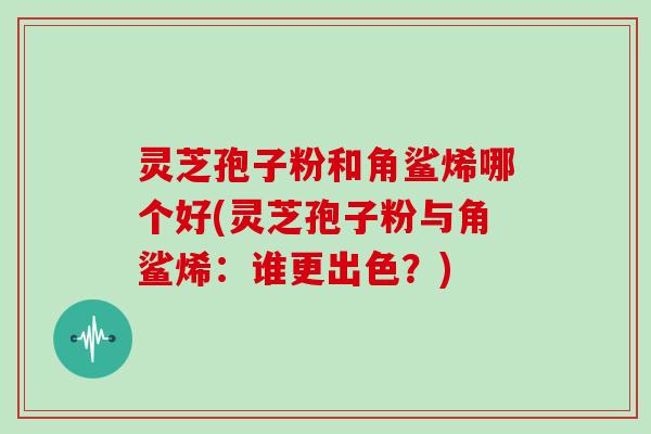 灵芝孢子粉和角鲨烯哪个好(灵芝孢子粉与角鲨烯：谁更出色？)