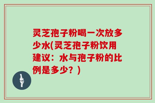 灵芝孢子粉喝一次放多少水(灵芝孢子粉饮用建议:水与孢子粉的比例是多少?)