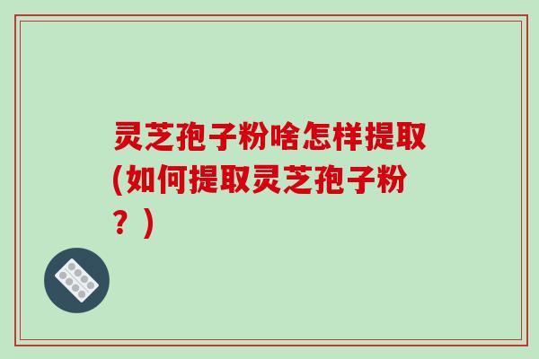 灵芝孢子粉啥怎样提取(如何提取灵芝孢子粉?)