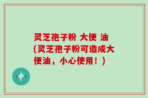 灵芝孢子粉 大便 油(灵芝孢子粉可造成大便油，小心使用！)