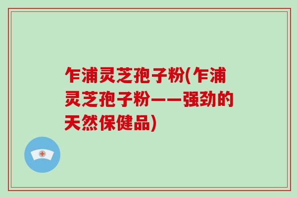 乍浦灵芝孢子粉(乍浦灵芝孢子粉——强劲的天然保健品)