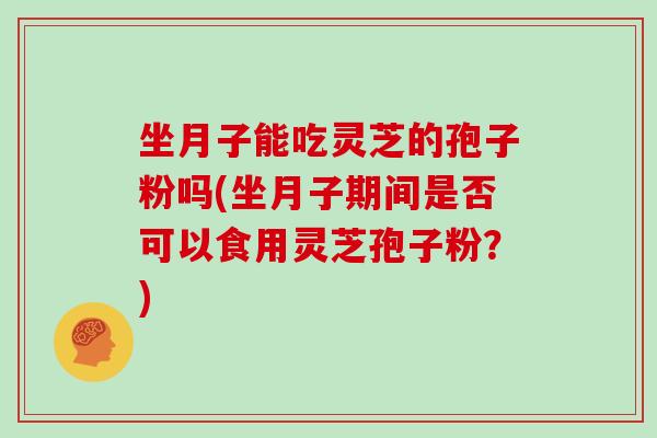 坐月子能吃灵芝的孢子粉吗(坐月子期间是否可以食用灵芝孢子粉？)