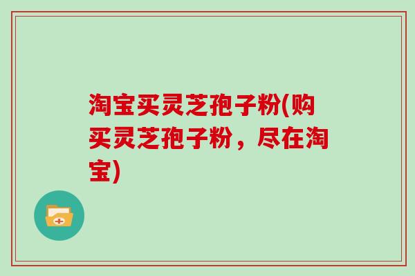 淘宝买灵芝孢子粉(购买灵芝孢子粉,尽在淘宝)