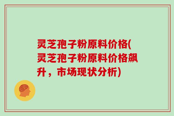 灵芝孢子粉原料价格(灵芝孢子粉原料价格飙升,市场现状分析)