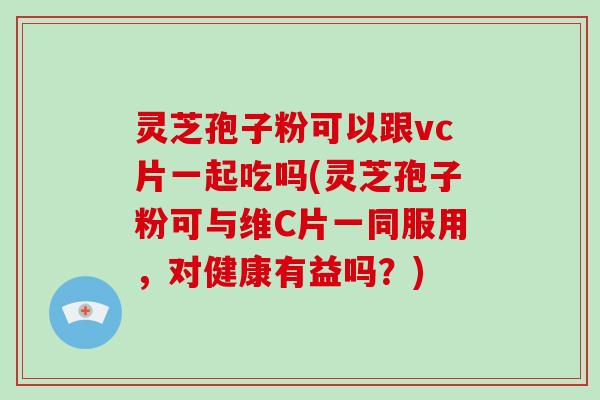 灵芝孢子粉可以跟vc片一起吃吗(灵芝孢子粉可与维C片一同服用,对健康有益吗?)