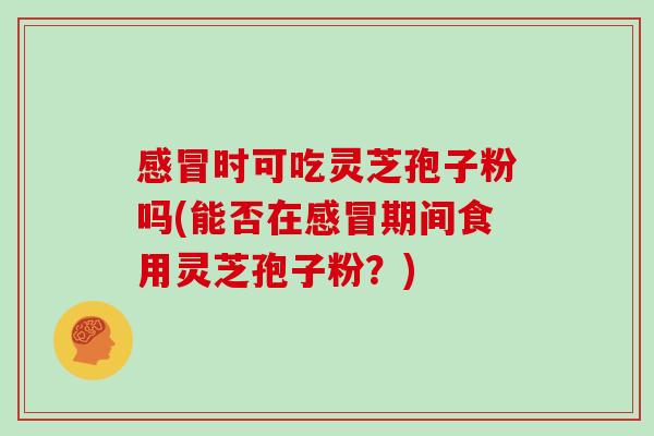 感冒时可吃灵芝孢子粉吗(能否在感冒期间食用灵芝孢子粉?)