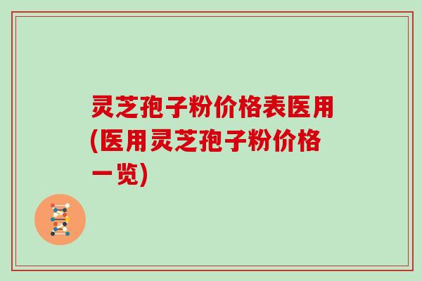 灵芝孢子粉价格表医用(医用灵芝孢子粉价格一览)