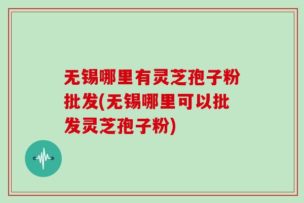 无锡哪里有灵芝孢子粉批发(无锡哪里可以批发灵芝孢子粉)