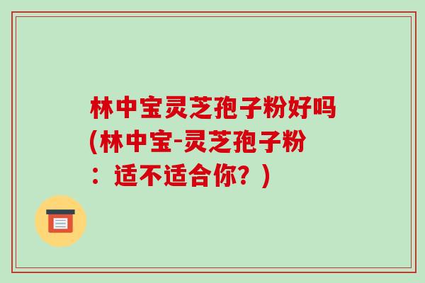 林中宝灵芝孢子粉好吗(林中宝-灵芝孢子粉：适不适合你？)