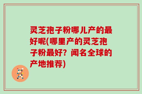 灵芝孢子粉哪儿产的最好呢(哪里产的灵芝孢子粉最好?闻名全球的产地推荐)