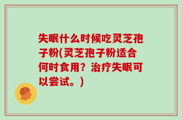 失眠什么时候吃灵芝孢子粉(灵芝孢子粉适合何时食用?治疗失眠可以尝试。)