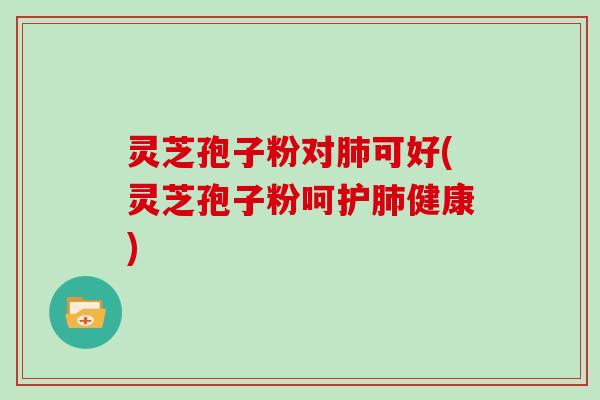 灵芝孢子粉对肺可好(灵芝孢子粉呵护肺健康)