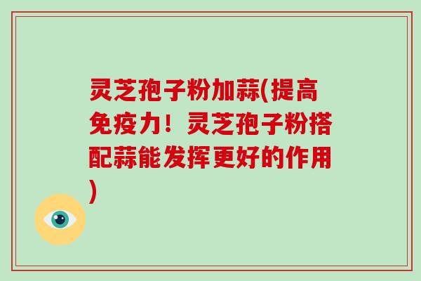 灵芝孢子粉加蒜(提高免疫力!灵芝孢子粉搭配蒜能发挥更好的作用)
