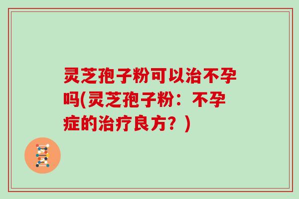灵芝孢子粉可以治不孕吗(灵芝孢子粉：不孕症的治疗良方？)