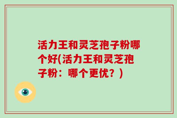 活力王和灵芝孢子粉哪个好(活力王和灵芝孢子粉：哪个更优？)