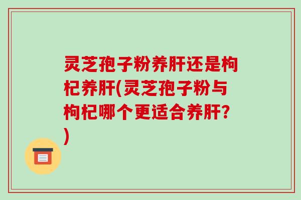 灵芝孢子粉养肝还是枸杞养肝(灵芝孢子粉与枸杞哪个更适合养肝?)