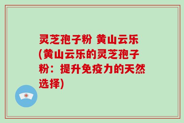 灵芝孢子粉 黄山云乐(黄山云乐的灵芝孢子粉：提升免疫力的天然选择)