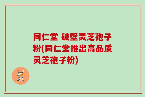 同仁堂 破壁灵芝孢子粉(同仁堂推出高品质灵芝孢子粉)
