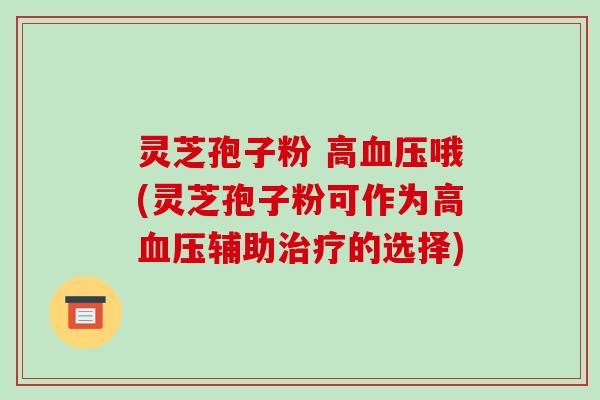 灵芝孢子粉 高血压哦(灵芝孢子粉可作为高血压辅助治疗的选择)