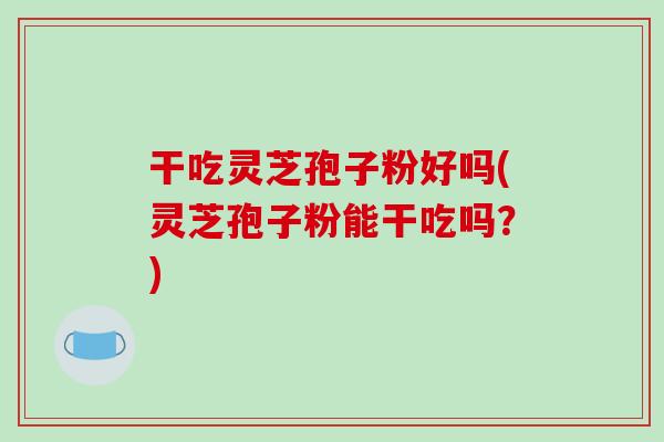 干吃灵芝孢子粉好吗(灵芝孢子粉能干吃吗？)