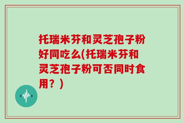 托瑞米芬和灵芝孢子粉好同吃么(托瑞米芬和灵芝孢子粉可否同时食用？)