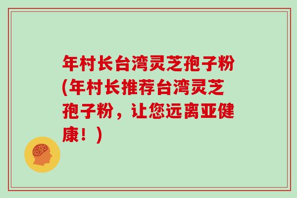 年村长台湾灵芝孢子粉(年村长推荐台湾灵芝孢子粉，让您远离亚健康！)