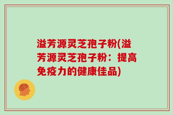 溢芳源灵芝孢子粉(溢芳源灵芝孢子粉:提高免疫力的健康佳品)