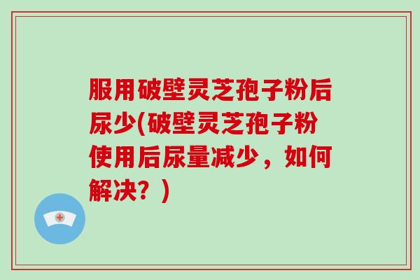 服用破壁灵芝孢子粉后尿少(破壁灵芝孢子粉使用后尿量减少,如何解决?)
