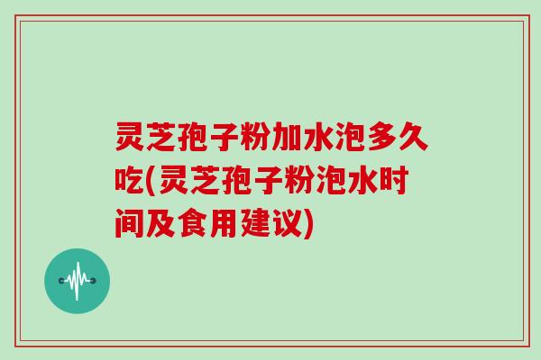 灵芝孢子粉加水泡多久吃(灵芝孢子粉泡水时间及食用建议)