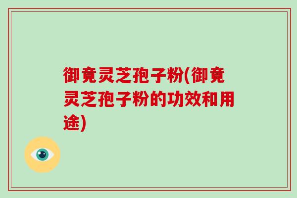 御竟灵芝孢子粉(御竟灵芝孢子粉的功效和用途)
