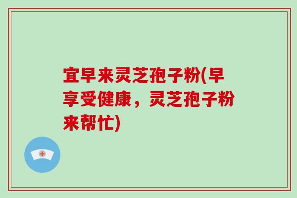 宜早来灵芝孢子粉(早享受健康,灵芝孢子粉来帮忙)