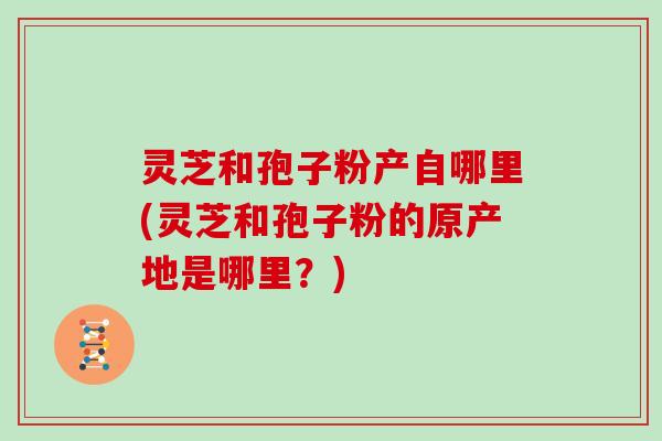 灵芝和孢子粉产自哪里(灵芝和孢子粉的原产地是哪里?)
