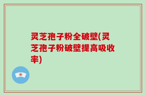 灵芝孢子粉全破壁(灵芝孢子粉破壁提高吸收率)