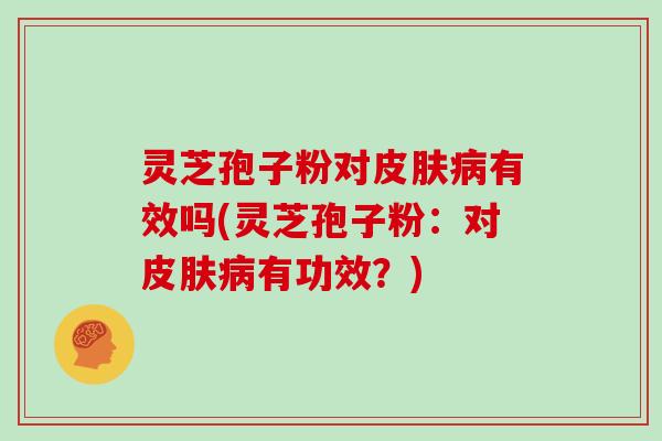 灵芝孢子粉对皮肤病有效吗(灵芝孢子粉:对皮肤病有功效?)