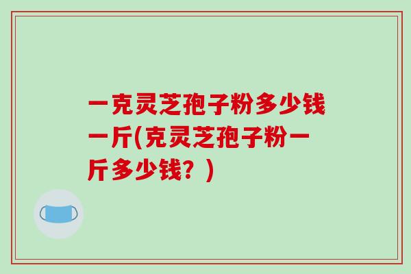 一克灵芝孢子粉多少钱一斤(克灵芝孢子粉一斤多少钱?)