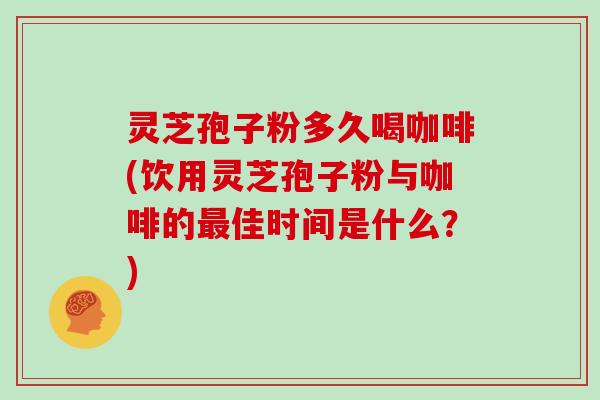 灵芝孢子粉多久喝咖啡(饮用灵芝孢子粉与咖啡的最佳时间是什么?)