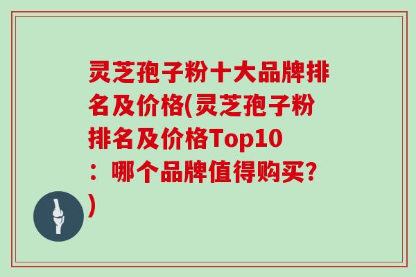 灵芝孢子粉十大品牌排名及价格(灵芝孢子粉排名及价格Top10:哪个品牌值得购买?)