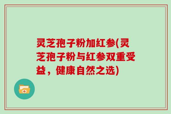 灵芝孢子粉加红参(灵芝孢子粉与红参双重受益,健康自然之选)