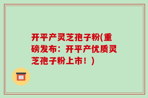 开平产灵芝孢子粉(重磅发布:开平产优质灵芝孢子粉上市!)