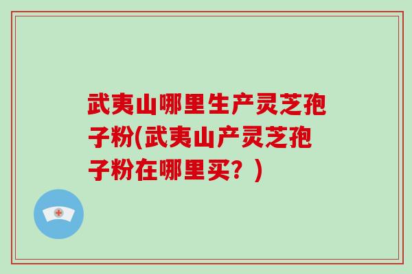 武夷山哪里生产灵芝孢子粉(武夷山产灵芝孢子粉在哪里买?)