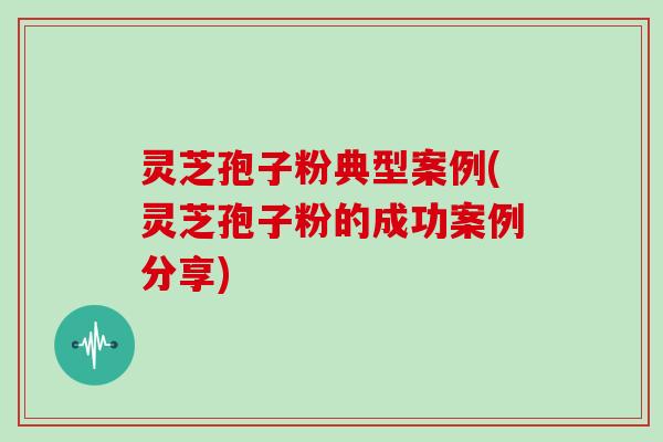 灵芝孢子粉典型案例(灵芝孢子粉的成功案例分享)