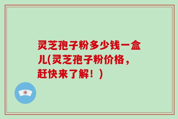灵芝孢子粉多少钱一盒儿(灵芝孢子粉价格，赶快来了解！)