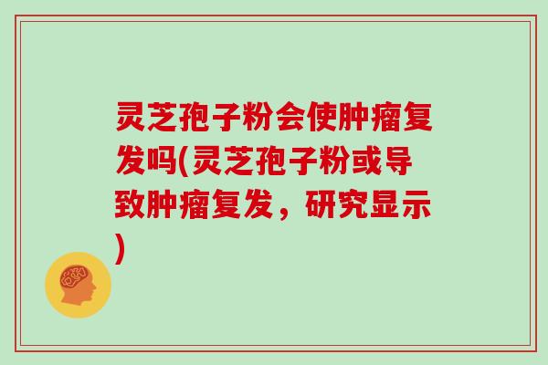 灵芝孢子粉会使肿瘤复发吗(灵芝孢子粉或导致肿瘤复发,研究显示)