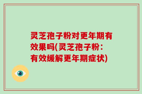 灵芝孢子粉对更年期有效果吗(灵芝孢子粉:有效缓解更年期症状)