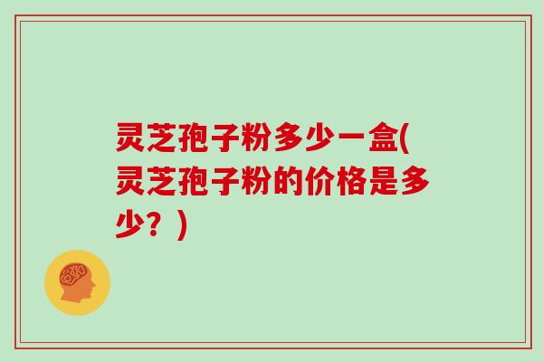灵芝孢子粉多少一盒(灵芝孢子粉的价格是多少？)